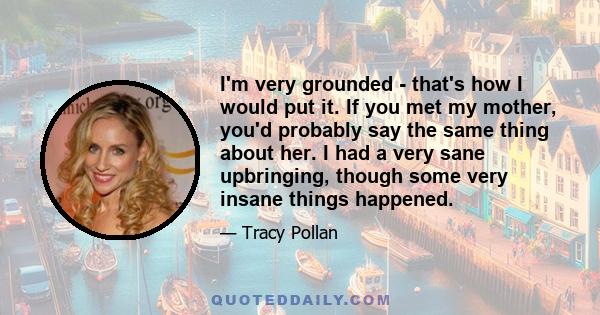 I'm very grounded - that's how I would put it. If you met my mother, you'd probably say the same thing about her. I had a very sane upbringing, though some very insane things happened.