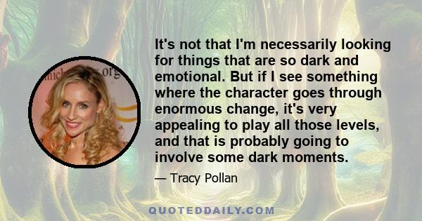 It's not that I'm necessarily looking for things that are so dark and emotional. But if I see something where the character goes through enormous change, it's very appealing to play all those levels, and that is