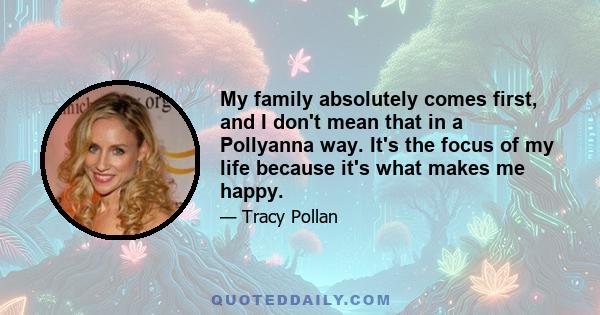 My family absolutely comes first, and I don't mean that in a Pollyanna way. It's the focus of my life because it's what makes me happy.