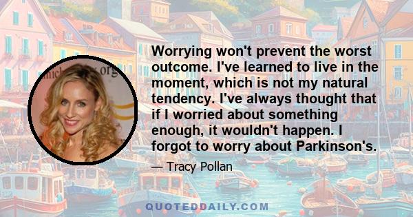 Worrying won't prevent the worst outcome. I've learned to live in the moment, which is not my natural tendency. I've always thought that if I worried about something enough, it wouldn't happen. I forgot to worry about