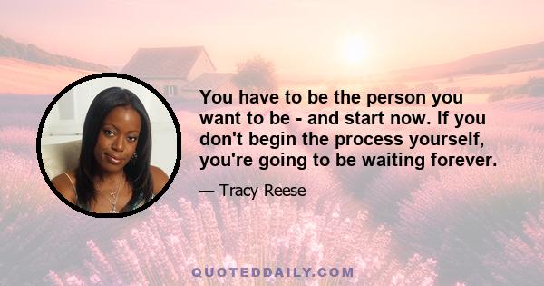 You have to be the person you want to be - and start now. If you don't begin the process yourself, you're going to be waiting forever.