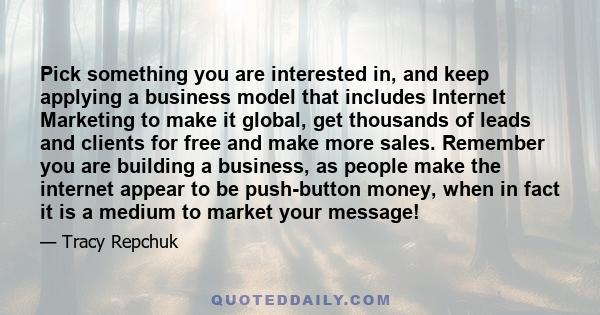 Pick something you are interested in, and keep applying a business model that includes Internet Marketing to make it global, get thousands of leads and clients for free and make more sales. Remember you are building a