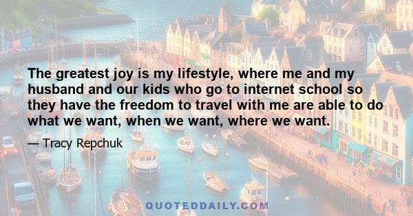 The greatest joy is my lifestyle, where me and my husband and our kids who go to internet school so they have the freedom to travel with me are able to do what we want, when we want, where we want.