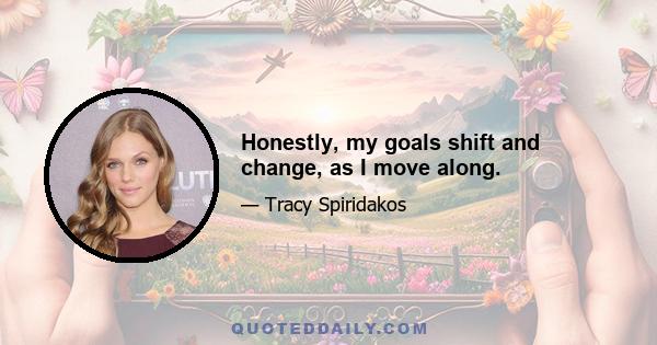 Honestly, my goals shift and change, as I move along.