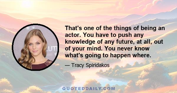 That's one of the things of being an actor. You have to push any knowledge of any future, at all, out of your mind. You never know what's going to happen where.