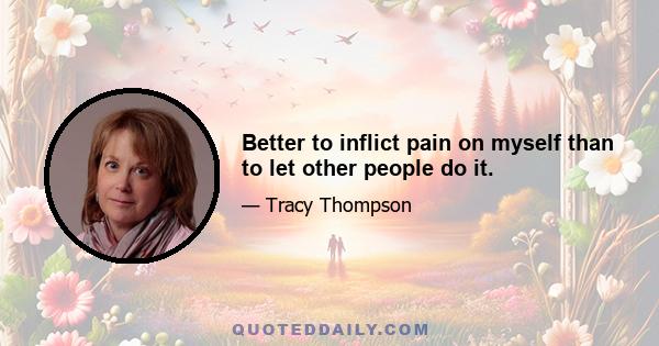 Better to inflict pain on myself than to let other people do it.