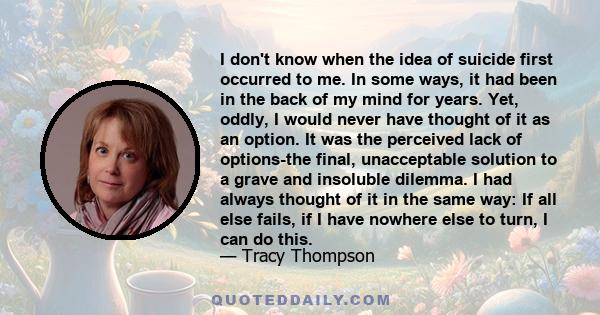 I don't know when the idea of suicide first occurred to me. In some ways, it had been in the back of my mind for years. Yet, oddly, I would never have thought of it as an option. It was the perceived lack of options-the 