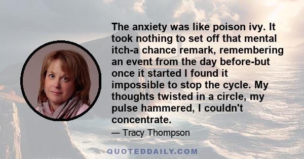 The anxiety was like poison ivy. It took nothing to set off that mental itch-a chance remark, remembering an event from the day before-but once it started I found it impossible to stop the cycle. My thoughts twisted in