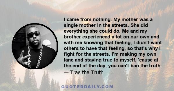 I came from nothing. My mother was a single mother in the streets. She did everything she could do. Me and my brother experienced a lot on our own and with me knowing that feeling, I didn't want others to have that