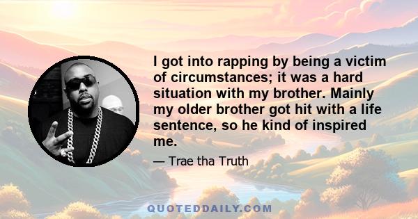 I got into rapping by being a victim of circumstances; it was a hard situation with my brother. Mainly my older brother got hit with a life sentence, so he kind of inspired me.