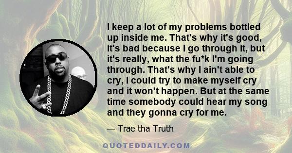 I keep a lot of my problems bottled up inside me. That's why it's good, it's bad because I go through it, but it's really, what the fu*k I'm going through. That's why I ain't able to cry, I could try to make myself cry