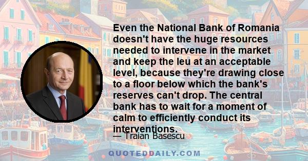 Even the National Bank of Romania doesn't have the huge resources needed to intervene in the market and keep the leu at an acceptable level, because they're drawing close to a floor below which the bank's reserves can't 