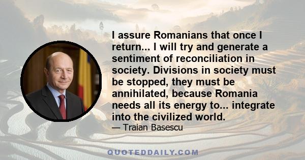 I assure Romanians that once I return... I will try and generate a sentiment of reconciliation in society. Divisions in society must be stopped, they must be annihilated, because Romania needs all its energy to...