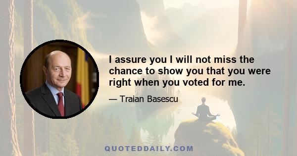 I assure you I will not miss the chance to show you that you were right when you voted for me.