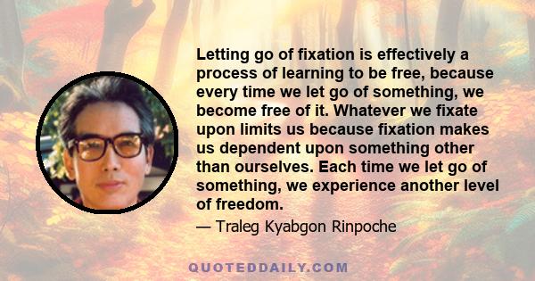 Letting go of fixation is effectively a process of learning to be free, because every time we let go of something, we become free of it. Whatever we fixate upon limits us because fixation makes us dependent upon