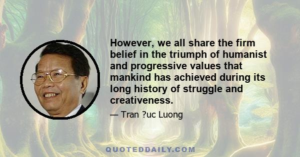 However, we all share the firm belief in the triumph of humanist and progressive values that mankind has achieved during its long history of struggle and creativeness.