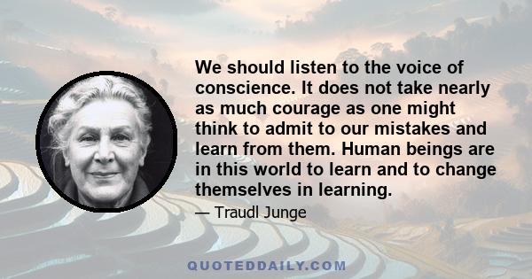 We should listen to the voice of conscience. It does not take nearly as much courage as one might think to admit to our mistakes and learn from them. Human beings are in this world to learn and to change themselves in