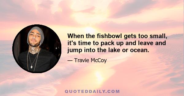 When the fishbowl gets too small, it's time to pack up and leave and jump into the lake or ocean.