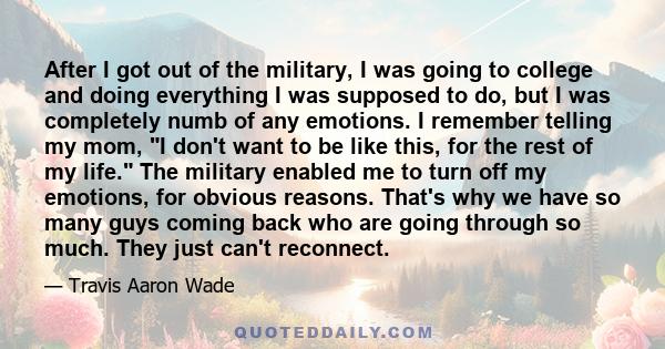 After I got out of the military, I was going to college and doing everything I was supposed to do, but I was completely numb of any emotions. I remember telling my mom, I don't want to be like this, for the rest of my