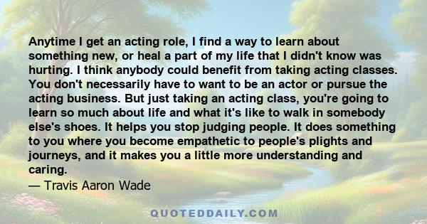 Anytime I get an acting role, I find a way to learn about something new, or heal a part of my life that I didn't know was hurting. I think anybody could benefit from taking acting classes. You don't necessarily have to