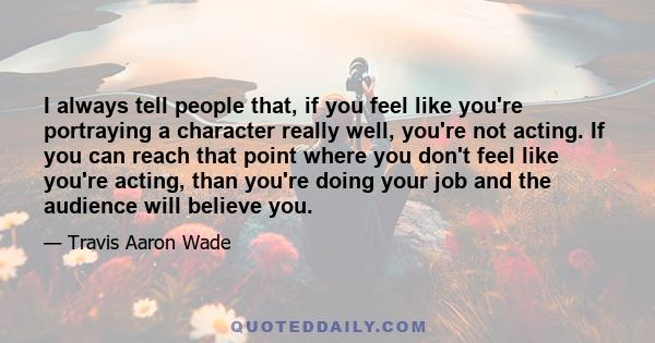 I always tell people that, if you feel like you're portraying a character really well, you're not acting. If you can reach that point where you don't feel like you're acting, than you're doing your job and the audience