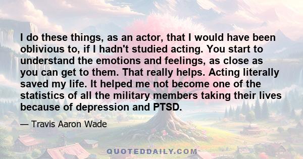 I do these things, as an actor, that I would have been oblivious to, if I hadn't studied acting. You start to understand the emotions and feelings, as close as you can get to them. That really helps. Acting literally