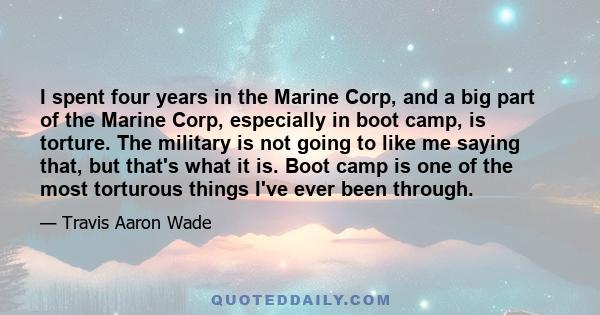 I spent four years in the Marine Corp, and a big part of the Marine Corp, especially in boot camp, is torture. The military is not going to like me saying that, but that's what it is. Boot camp is one of the most