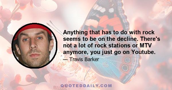 Anything that has to do with rock seems to be on the decline. There's not a lot of rock stations or MTV anymore, you just go on Youtube.