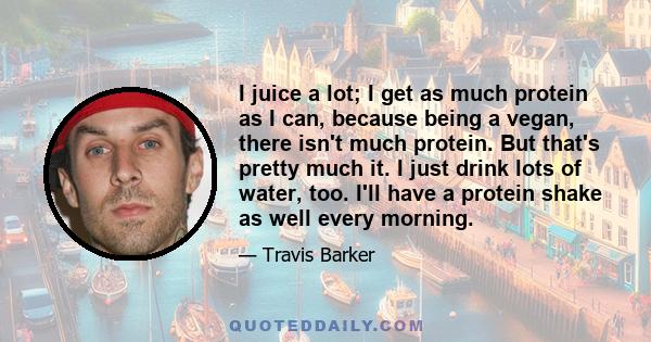 I juice a lot; I get as much protein as I can, because being a vegan, there isn't much protein. But that's pretty much it. I just drink lots of water, too. I'll have a protein shake as well every morning.