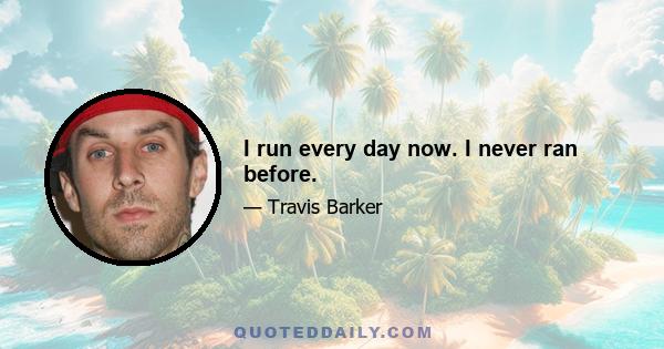 I run every day now. I never ran before.