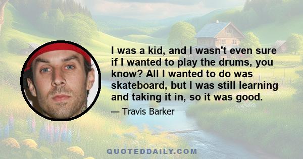 I was a kid, and I wasn't even sure if I wanted to play the drums, you know? All I wanted to do was skateboard, but I was still learning and taking it in, so it was good.