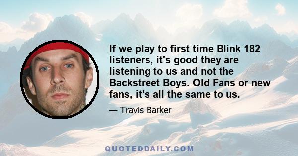 If we play to first time Blink 182 listeners, it's good they are listening to us and not the Backstreet Boys. Old Fans or new fans, it's all the same to us.