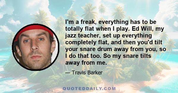 I'm a freak, everything has to be totally flat when I play. Ed Will, my jazz teacher, set up everything completely flat, and then you'd tilt your snare drum away from you, so I do that too. So my snare tilts away from