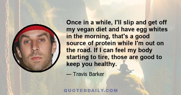 Once in a while, I'll slip and get off my vegan diet and have egg whites in the morning, that's a good source of protein while I'm out on the road. If I can feel my body starting to tire, those are good to keep you