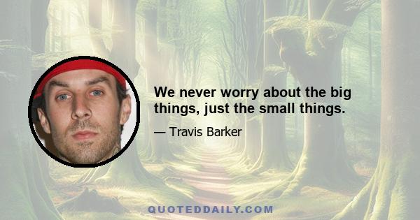 We never worry about the big things, just the small things.