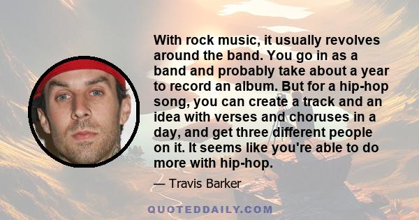 With rock music, it usually revolves around the band. You go in as a band and probably take about a year to record an album. But for a hip-hop song, you can create a track and an idea with verses and choruses in a day,