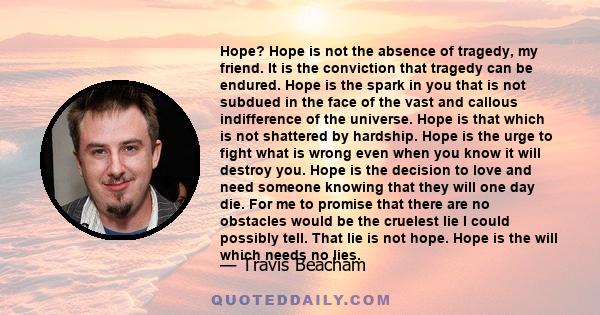 Hope? Hope is not the absence of tragedy, my friend. It is the conviction that tragedy can be endured. Hope is the spark in you that is not subdued in the face of the vast and callous indifference of the universe. Hope