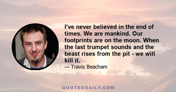 I've never believed in the end of times. We are mankind. Our footprints are on the moon. When the last trumpet sounds and the beast rises from the pit - we will kill it.