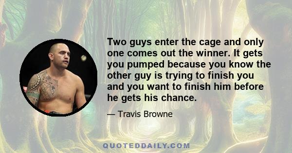 Two guys enter the cage and only one comes out the winner. It gets you pumped because you know the other guy is trying to finish you and you want to finish him before he gets his chance.