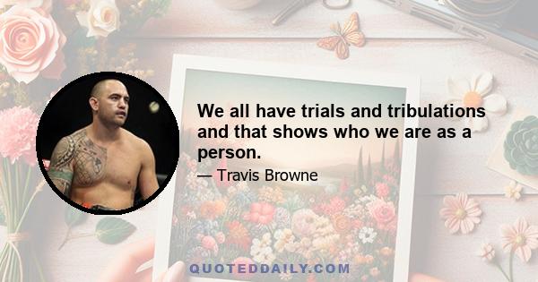 We all have trials and tribulations and that shows who we are as a person.