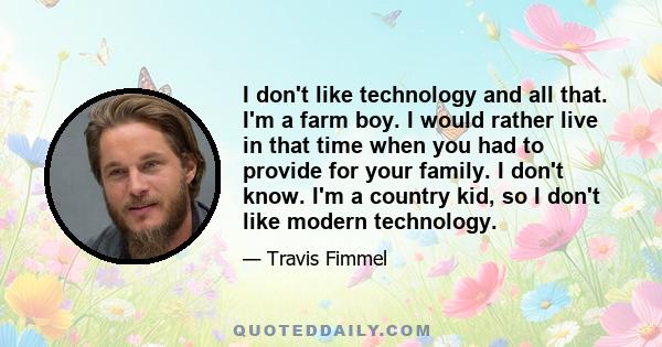 I don't like technology and all that. I'm a farm boy. I would rather live in that time when you had to provide for your family. I don't know. I'm a country kid, so I don't like modern technology.