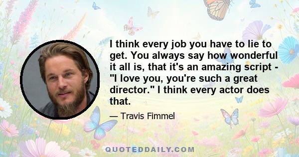 I think every job you have to lie to get. You always say how wonderful it all is, that it's an amazing script - I love you, you're such a great director. I think every actor does that.