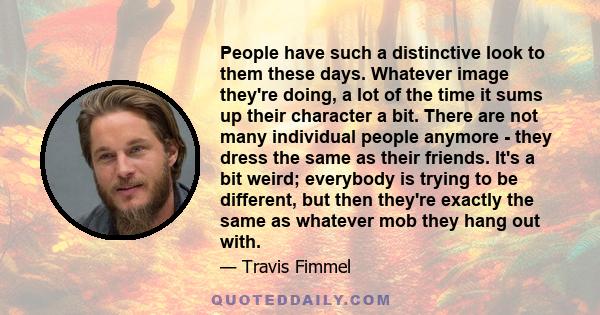 People have such a distinctive look to them these days. Whatever image they're doing, a lot of the time it sums up their character a bit. There are not many individual people anymore - they dress the same as their