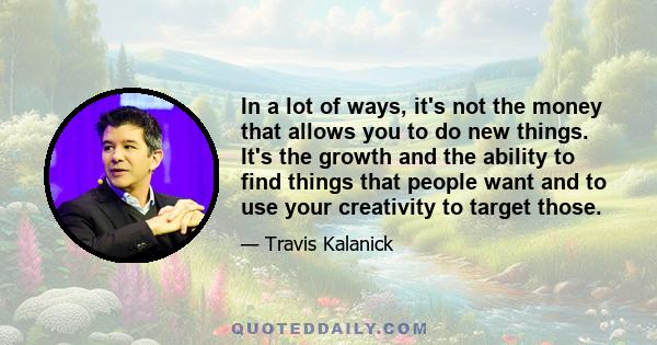 In a lot of ways, it's not the money that allows you to do new things. It's the growth and the ability to find things that people want and to use your creativity to target those.