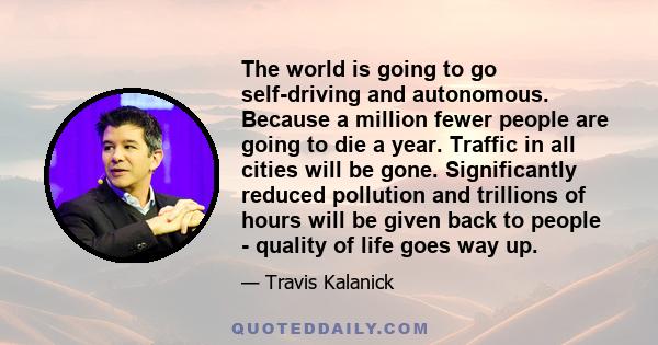 The world is going to go self-driving and autonomous. Because a million fewer people are going to die a year. Traffic in all cities will be gone. Significantly reduced pollution and trillions of hours will be given back 