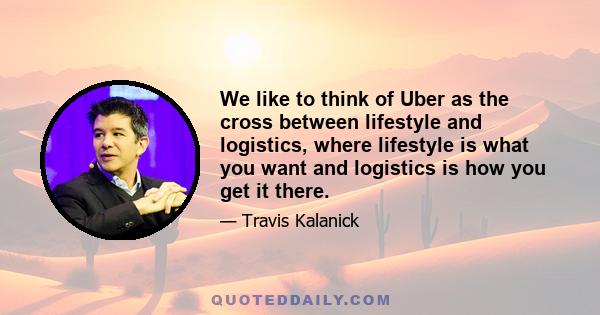 We like to think of Uber as the cross between lifestyle and logistics, where lifestyle is what you want and logistics is how you get it there.