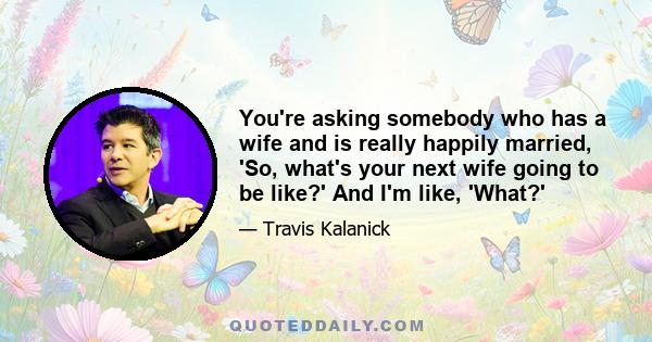 You're asking somebody who has a wife and is really happily married, 'So, what's your next wife going to be like?' And I'm like, 'What?'