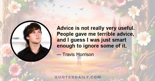 Advice is not really very useful. People gave me terrible advice, and I guess I was just smart enough to ignore some of it.