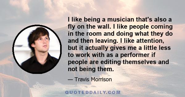 I like being a musician that's also a fly on the wall. I like people coming in the room and doing what they do and then leaving. I like attention, but it actually gives me a little less to work with as a performer if