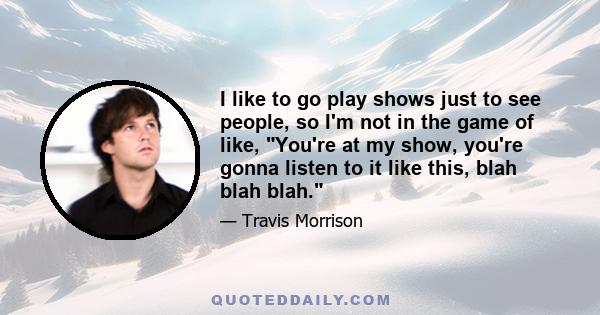 I like to go play shows just to see people, so I'm not in the game of like, You're at my show, you're gonna listen to it like this, blah blah blah.